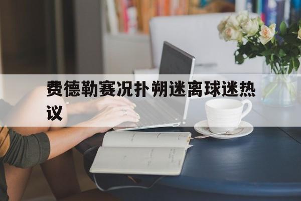 包含费德勒赛况扑朔迷离球迷热议的词条